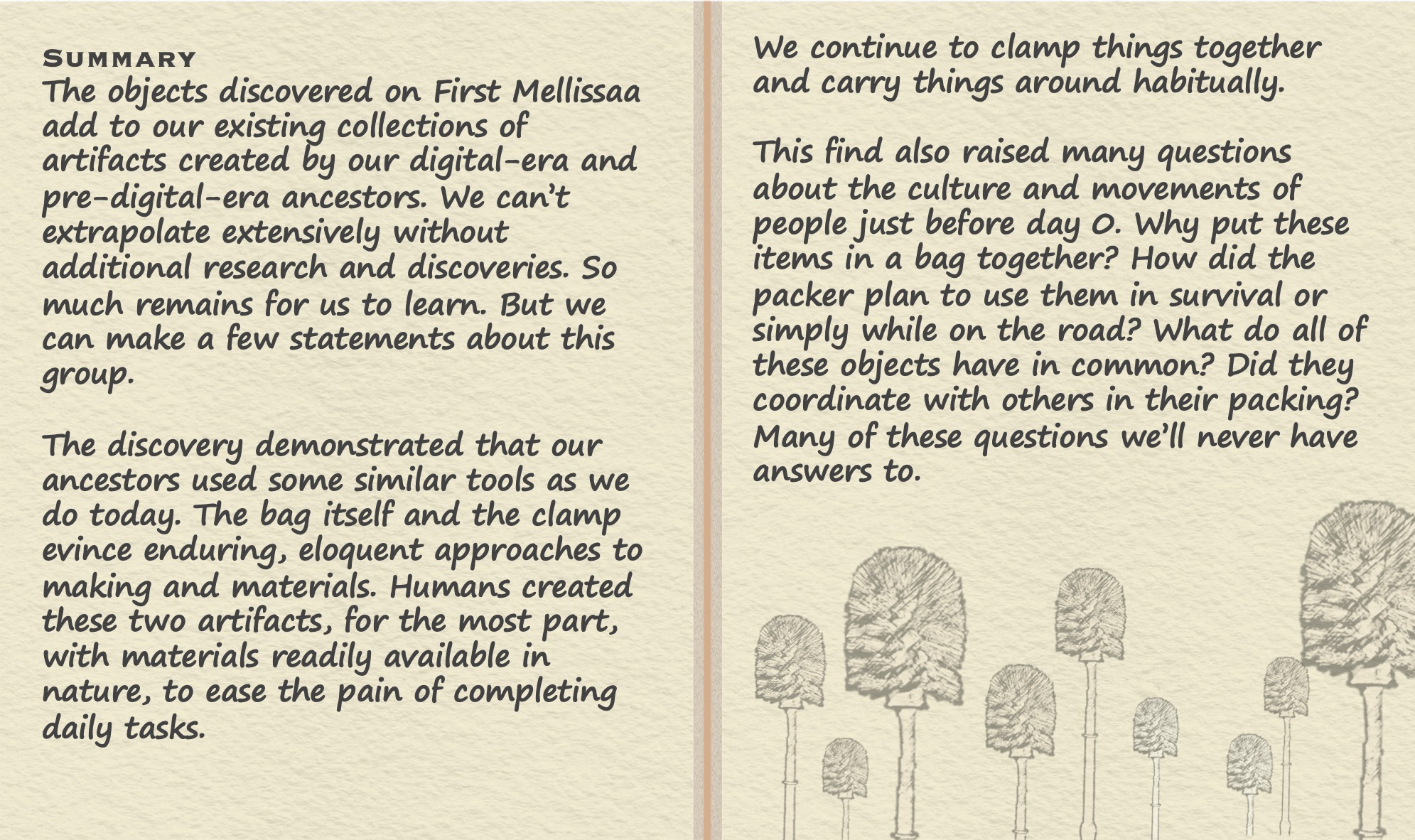 Summary The objects discovered on First Mellissaa add to our existing collections of artifacts created by our digital-era and pre-digital-era ancestors. We can’t extrapolate extensively without additional research and discoveries. So much remains for us to learn. But we can make a few statements about this group. The discovery demonstrated that our ancestors used some similar tools as we do today. The bag itself and the clamp evince enduring, eloquent approaches to making and materials. Humans created these two artifacts, for the most part, with materials readily available in nature, to ease the pain of completing daily tasks. We continue to clamp things together and carry things around habitually. This find also raised many questions about the culture and movements of people just before day 0. Why put these items in a bag together? How did the packer plan to use them in survival or simply while on the road? What do all of these objects have in common? Did they coordinate with others in their packing? Many of these questions we’ll never have answers to.